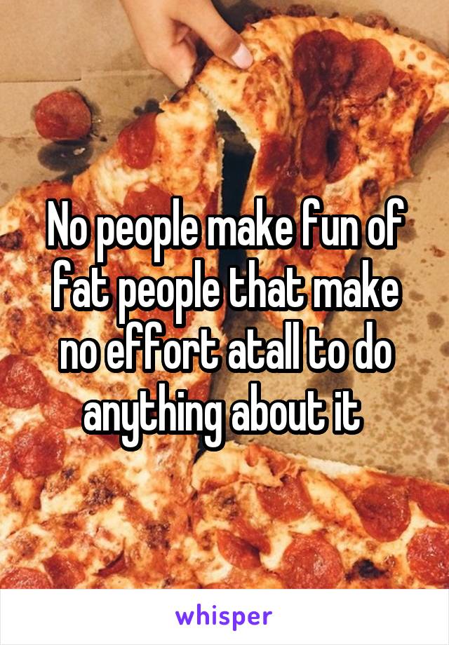 No people make fun of fat people that make no effort atall to do anything about it 