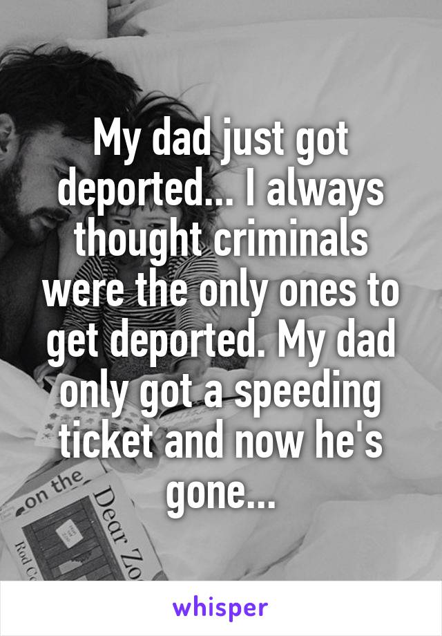 My dad just got deported... I always thought criminals were the only ones to get deported. My dad only got a speeding ticket and now he's gone...