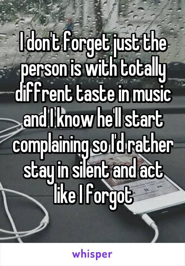 I don't forget just the person is with totally diffrent taste in music and I know he'll start complaining so I'd rather stay in silent and act like I forgot
