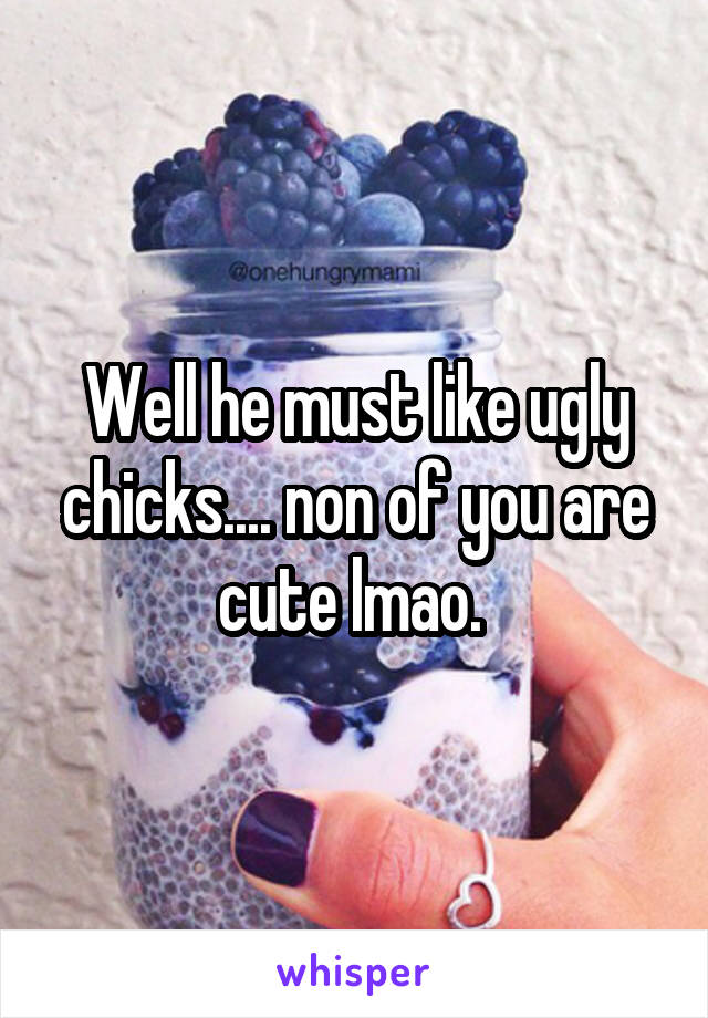 Well he must like ugly chicks.... non of you are cute lmao. 