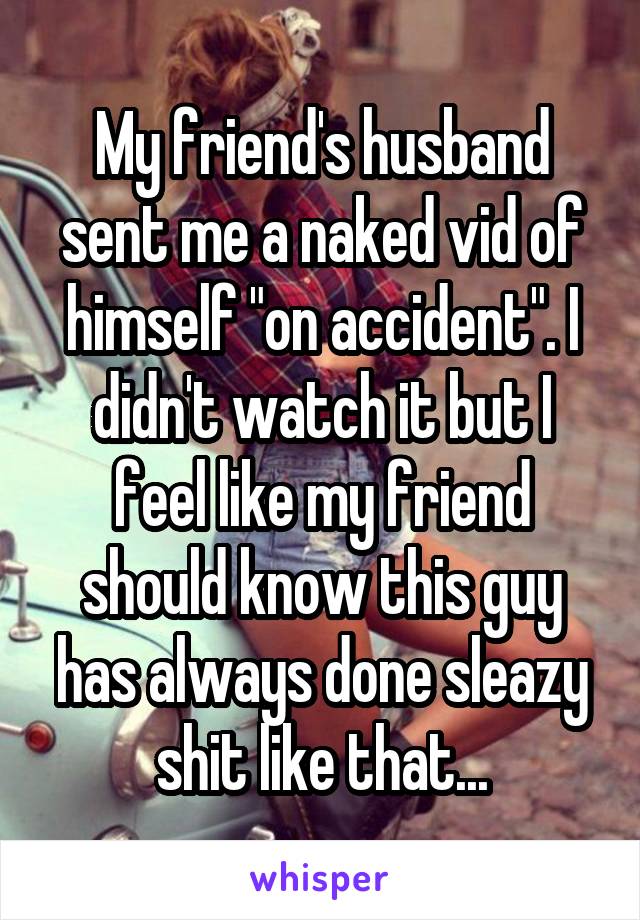 My friend's husband sent me a naked vid of himself "on accident". I didn't watch it but I feel like my friend should know this guy has always done sleazy shit like that...