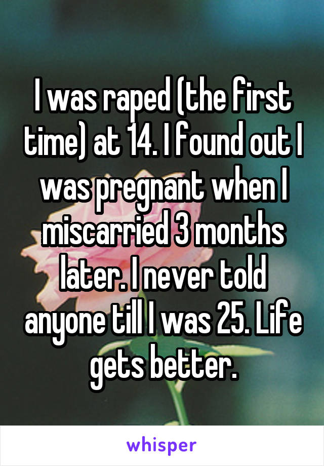 I was raped (the first time) at 14. I found out I was pregnant when I miscarried 3 months later. I never told anyone till I was 25. Life gets better.