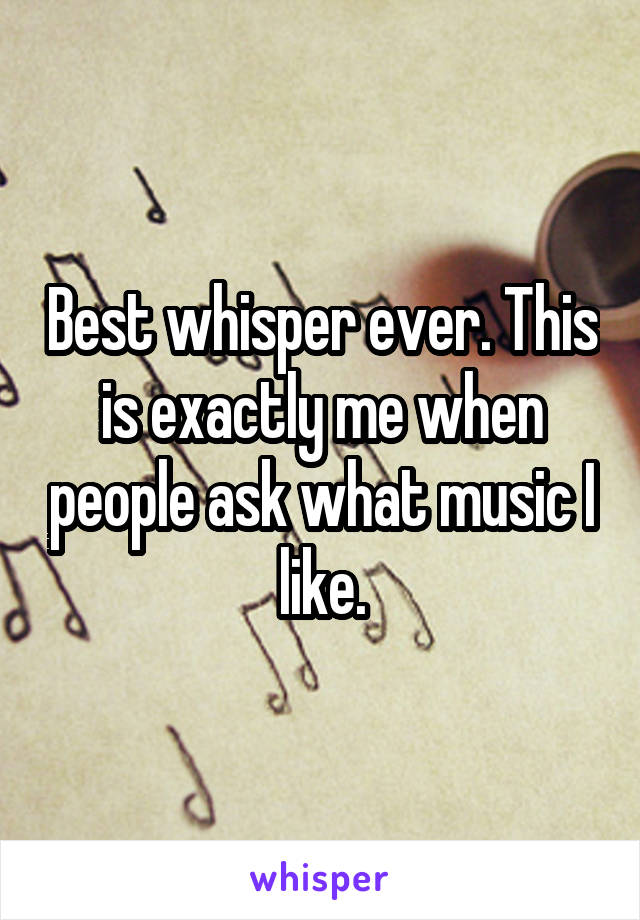 Best whisper ever. This is exactly me when people ask what music I like.