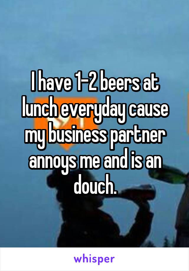 I have 1-2 beers at lunch everyday cause my business partner annoys me and is an douch.