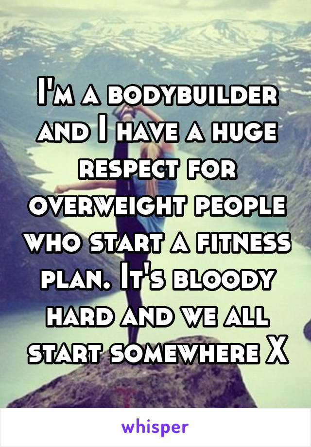 I'm a bodybuilder and I have a huge respect for overweight people who start a fitness plan. It's bloody hard and we all start somewhere X
