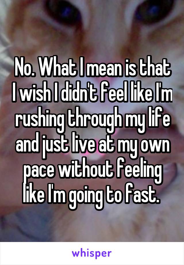 No. What I mean is that I wish I didn't feel like I'm rushing through my life and just live at my own pace without feeling like I'm going to fast. 