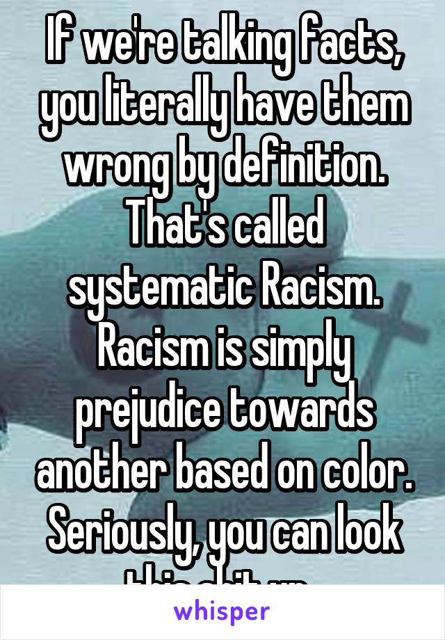 If we're talking facts, you literally have them wrong by definition. That's called systematic Racism. Racism is simply prejudice towards another based on color. Seriously, you can look this shit up. 