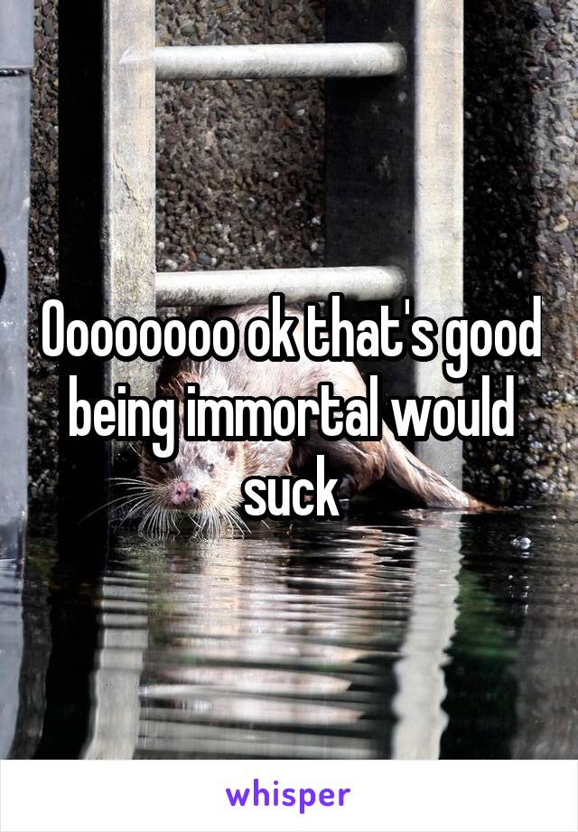 Oooooooo ok that's good being immortal would suck