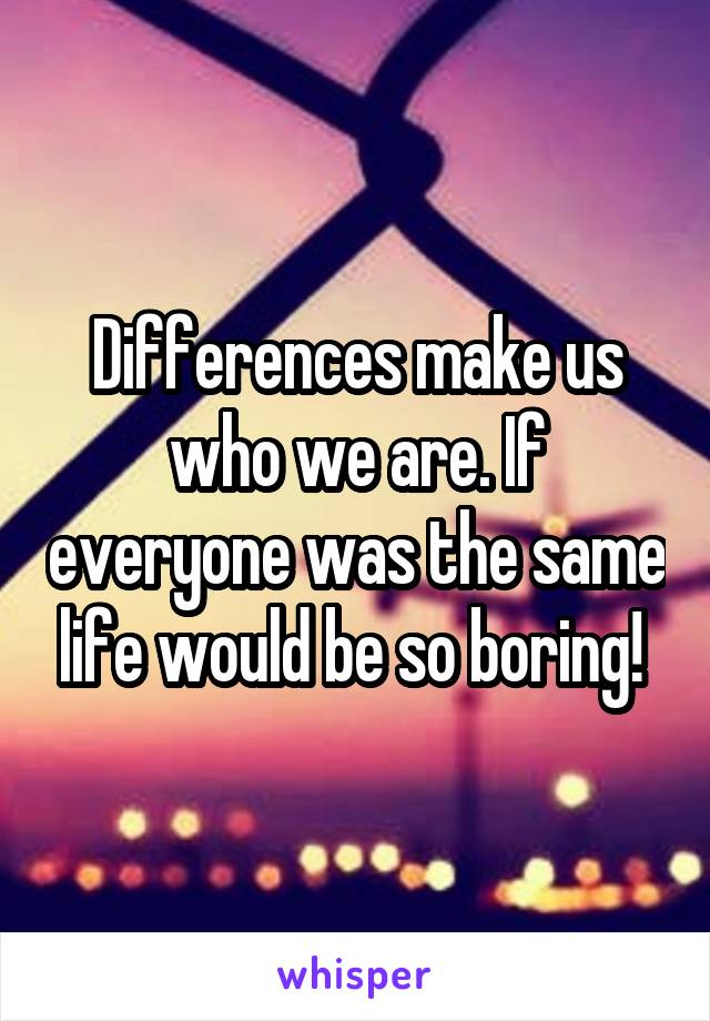 Differences make us who we are. If everyone was the same life would be so boring! 