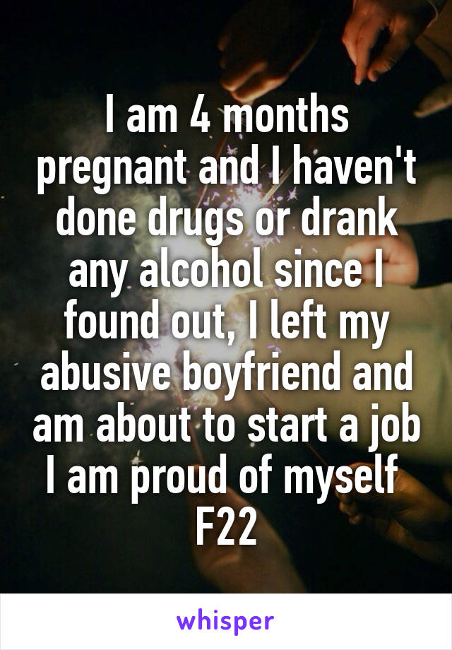 I am 4 months pregnant and I haven't done drugs or drank any alcohol since I found out, I left my abusive boyfriend and am about to start a job I am proud of myself 
F22