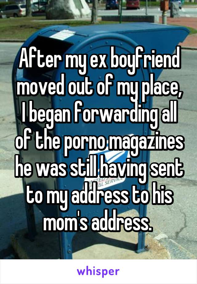 After my ex boyfriend moved out of my place, I began forwarding all of the porno magazines he was still having sent to my address to his mom's address. 