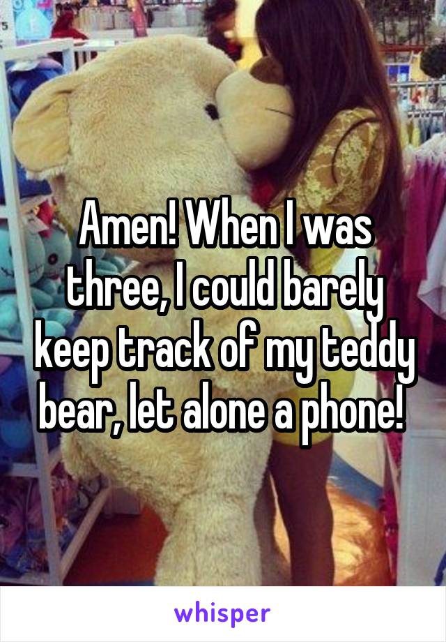 Amen! When I was three, I could barely keep track of my teddy bear, let alone a phone! 