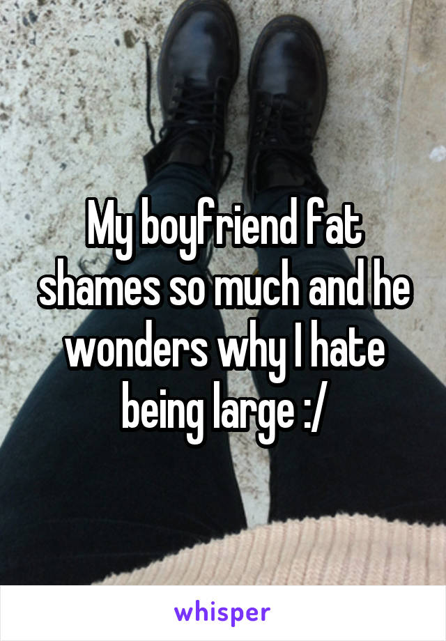 My boyfriend fat shames so much and he wonders why I hate being large :/