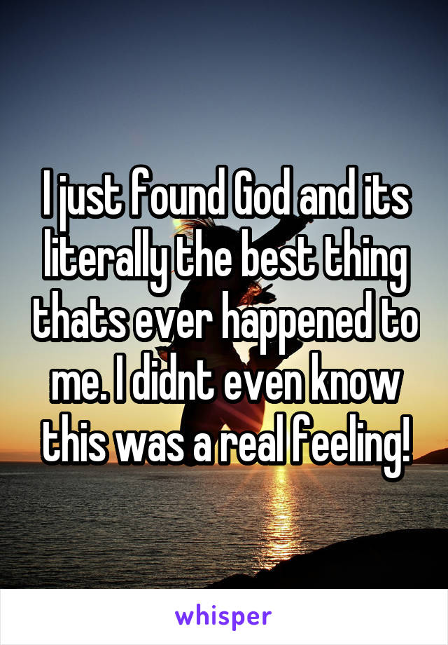 I just found God and its literally the best thing thats ever happened to me. I didnt even know this was a real feeling!