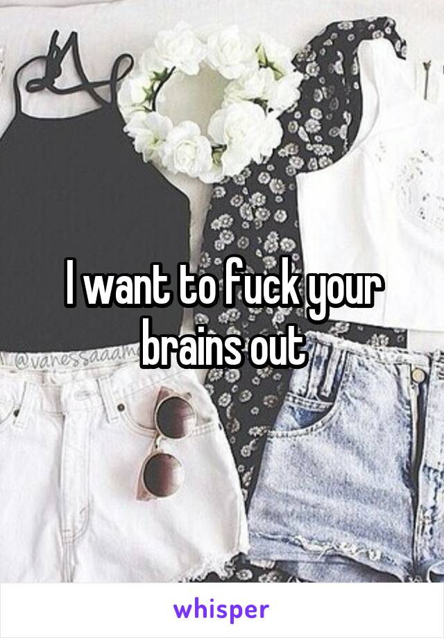 I want to fuck your brains out