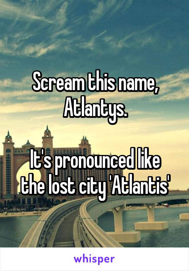 Scream this name,
Atlantys.

It's pronounced like the lost city 'Atlantis'