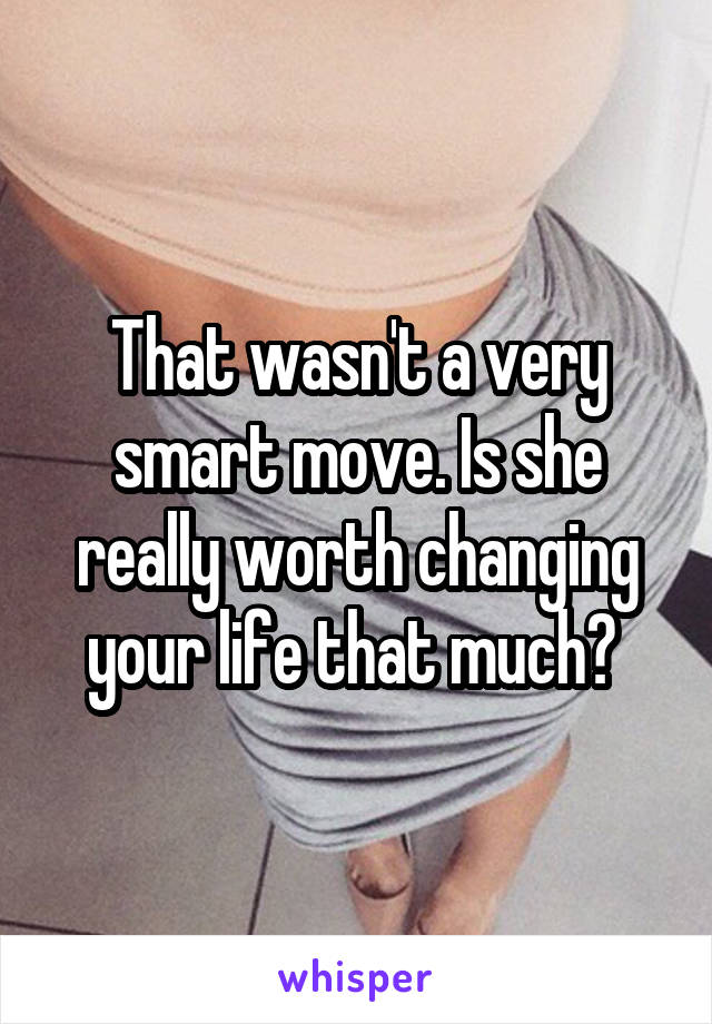 That wasn't a very smart move. Is she really worth changing your life that much? 