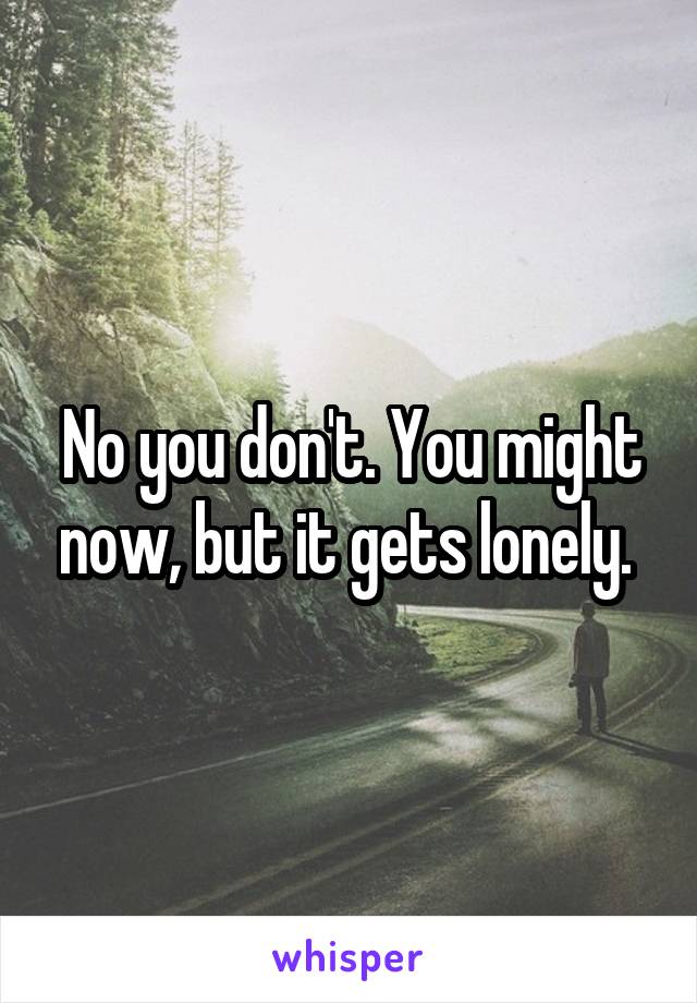 No you don't. You might now, but it gets lonely. 
