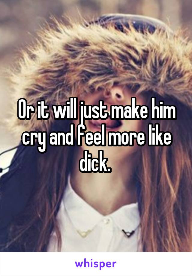 Or it will just make him cry and feel more like dick. 