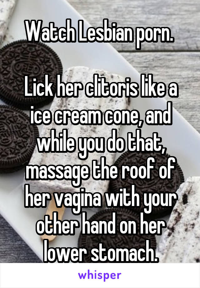 Watch Lesbian porn. 

Lick her clitoris like a ice cream cone, and while you do that, massage the roof of her vagina with your other hand on her lower stomach.