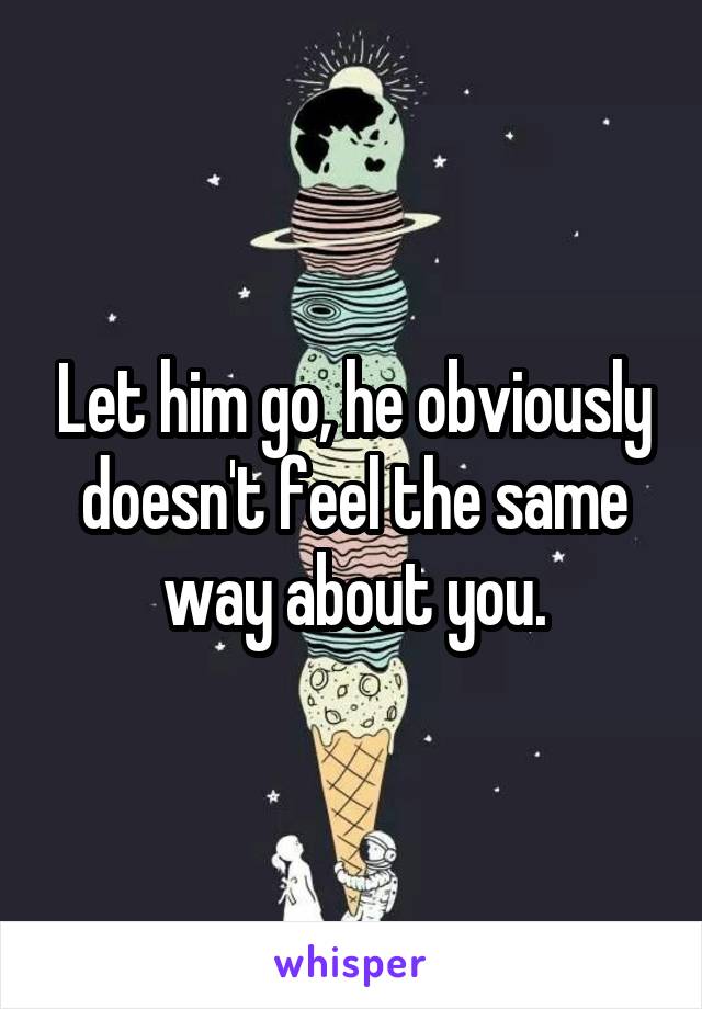 Let him go, he obviously doesn't feel the same way about you.