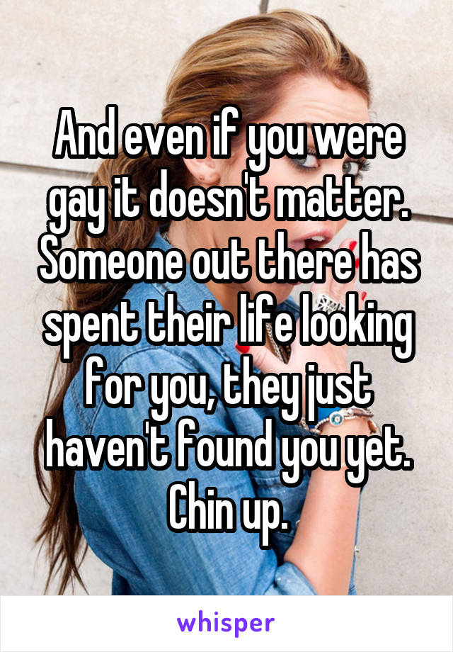 And even if you were gay it doesn't matter. Someone out there has spent their life looking for you, they just haven't found you yet. Chin up.