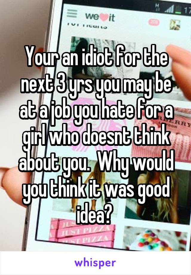 Your an idiot for the next 3 yrs you may be at a job you hate for a girl who doesnt think about you.  Why would you think it was good idea? 