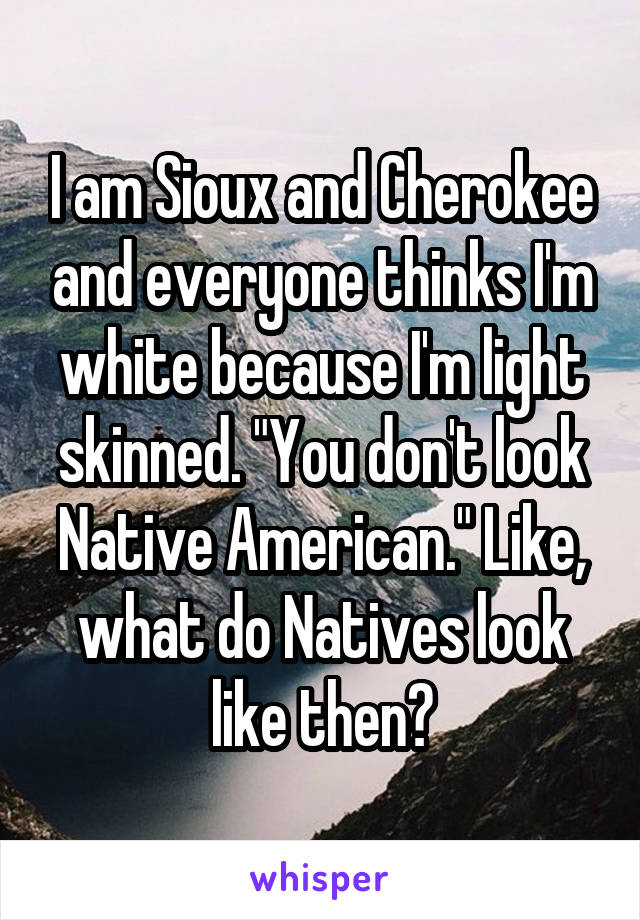 I am Sioux and Cherokee and everyone thinks I'm white because I'm light skinned. "You don't look Native American." Like, what do Natives look like then?