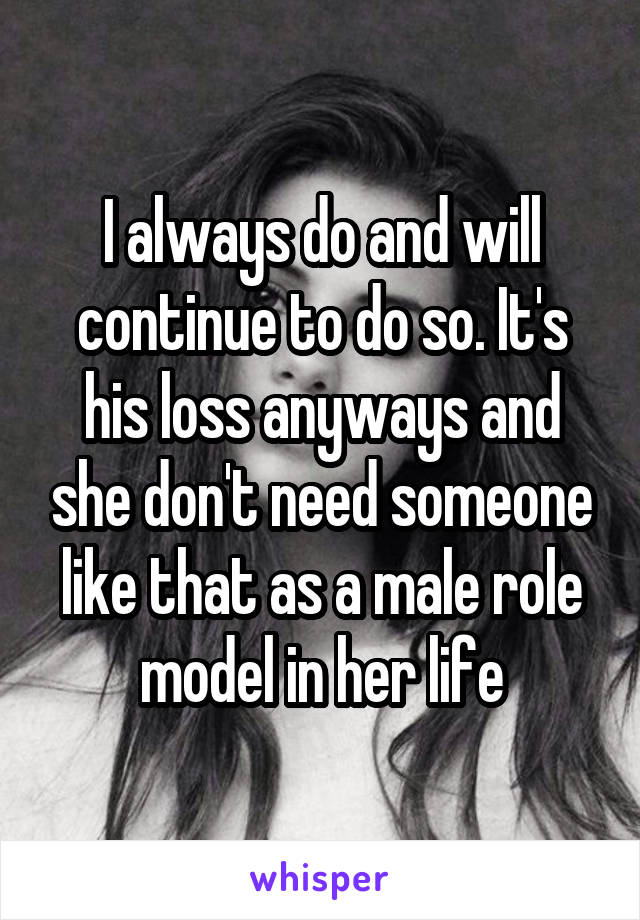 I always do and will continue to do so. It's his loss anyways and she don't need someone like that as a male role model in her life