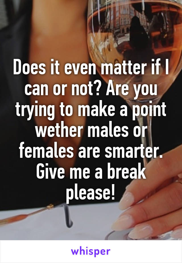 Does it even matter if I can or not? Are you trying to make a point wether males or females are smarter. Give me a break please!