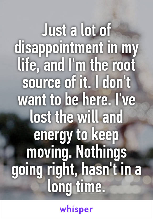 Just a lot of disappointment in my life, and I'm the root source of it. I don't want to be here. I've lost the will and energy to keep moving. Nothings going right, hasn't in a long time.