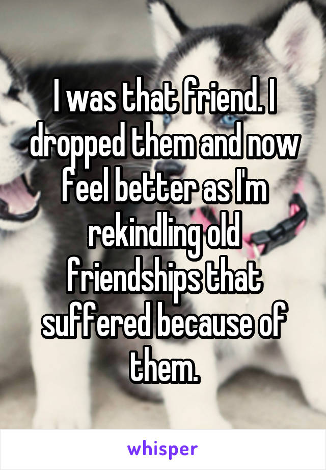 I was that friend. I dropped them and now feel better as I'm rekindling old friendships that suffered because of them.