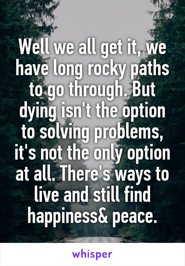 Well we all get it, we have long rocky paths to go through. But dying isn't the option to solving problems, it's not the only option at all. There's ways to live and still find happiness& peace.