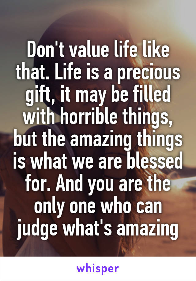Don't value life like that. Life is a precious gift, it may be filled with horrible things, but the amazing things is what we are blessed for. And you are the only one who can judge what's amazing