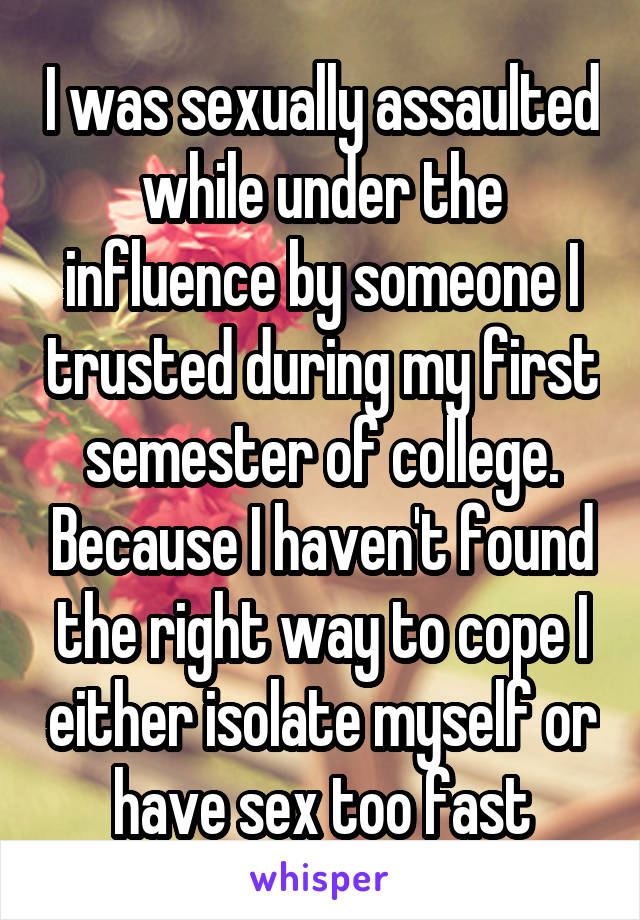 I was sexually assaulted while under the influence by someone I trusted during my first semester of college. Because I haven't found the right way to cope I either isolate myself or have sex too fast