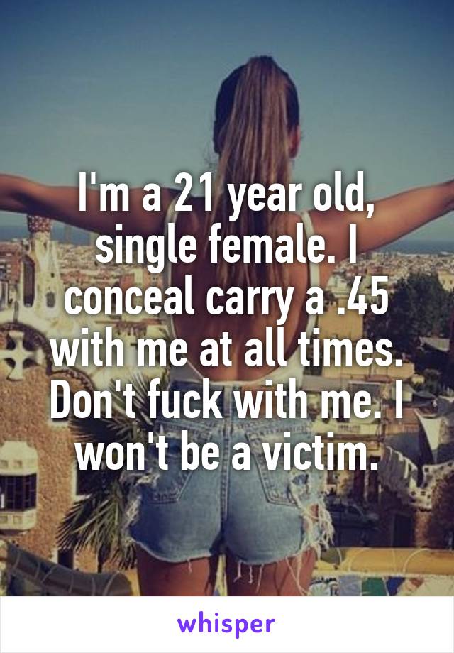 I'm a 21 year old, single female. I conceal carry a .45 with me at all times. Don't fuck with me. I won't be a victim.