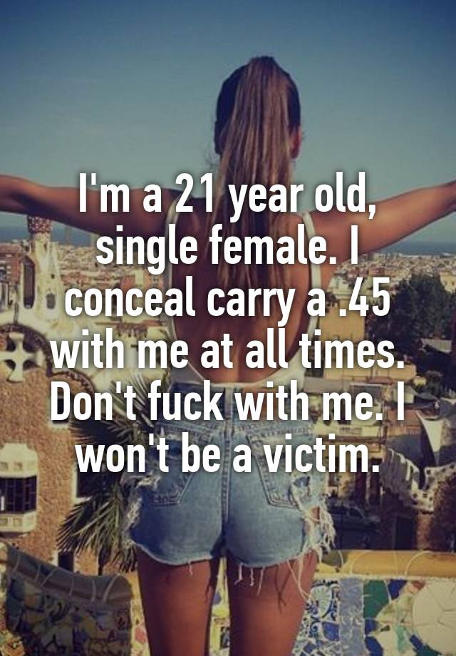 I'm a 21 year old, single female. I conceal carry a .45 with me at all times. Don't fuck with me. I won't be a victim.