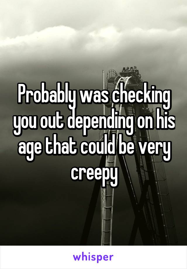Probably was checking you out depending on his age that could be very creepy