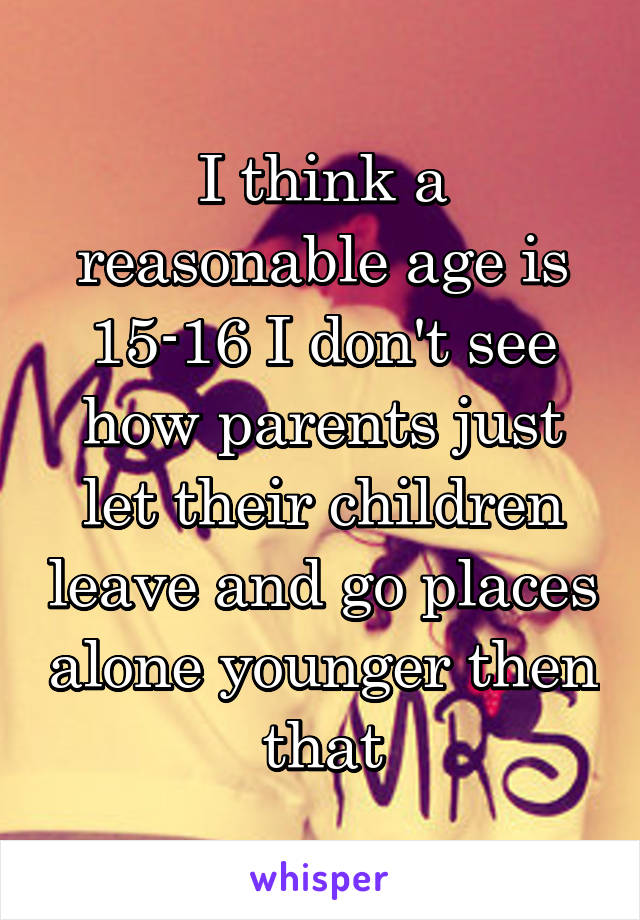 I think a reasonable age is 15-16 I don't see how parents just let their children leave and go places alone younger then that