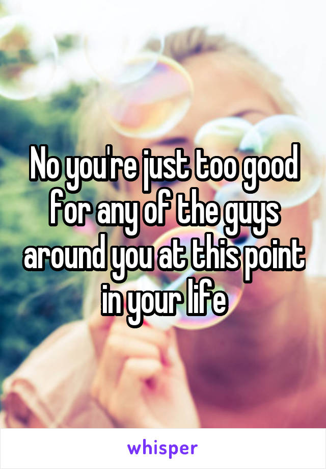 No you're just too good for any of the guys around you at this point in your life