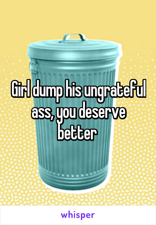 Girl dump his ungrateful ass, you deserve better 