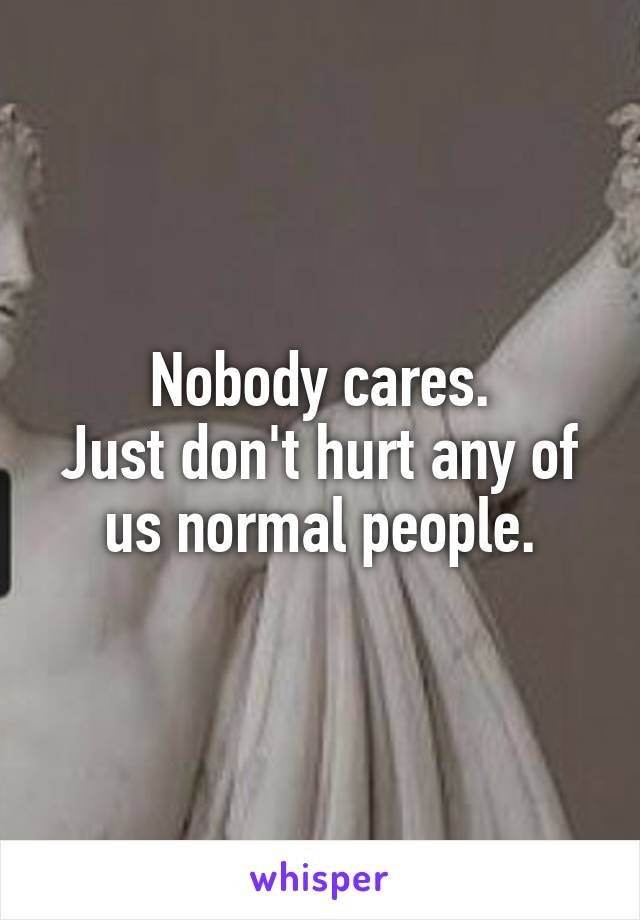 Nobody cares.
Just don't hurt any of us normal people.