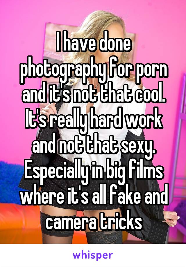 I have done photography for porn and it's not that cool.
It's really hard work and not that sexy. Especially in big films where it's all fake and camera tricks