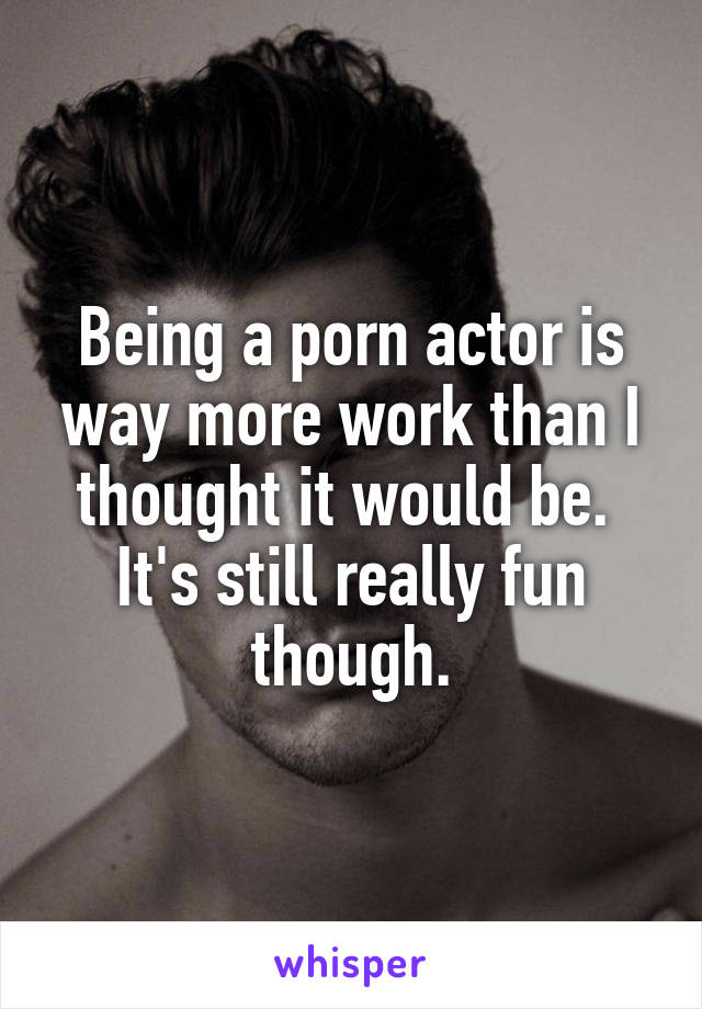 Being a porn actor is way more work than I thought it would be. 
It's still really fun though.