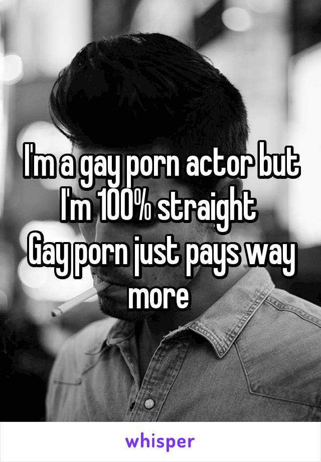 I'm a gay porn actor but I'm 100% straight 
Gay porn just pays way more 
