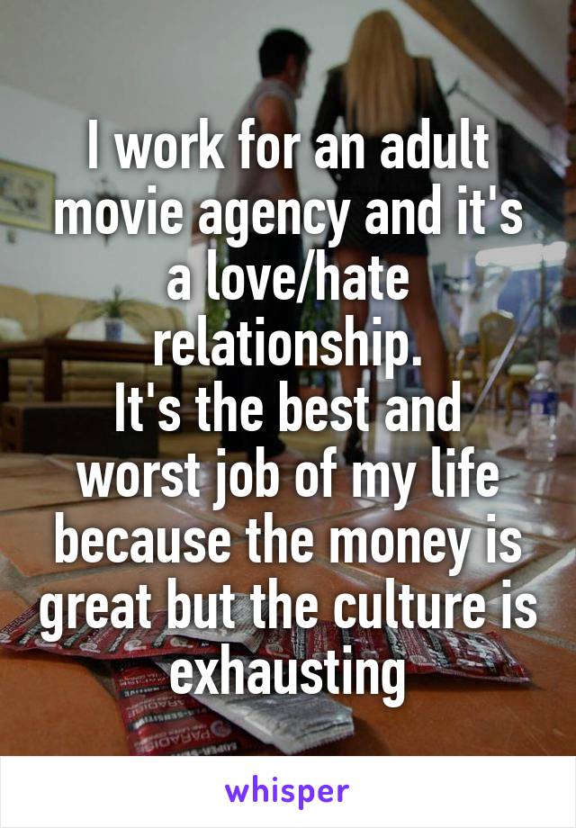 I work for an adult movie agency and it's a love/hate relationship.
It's the best and worst job of my life because the money is great but the culture is exhausting