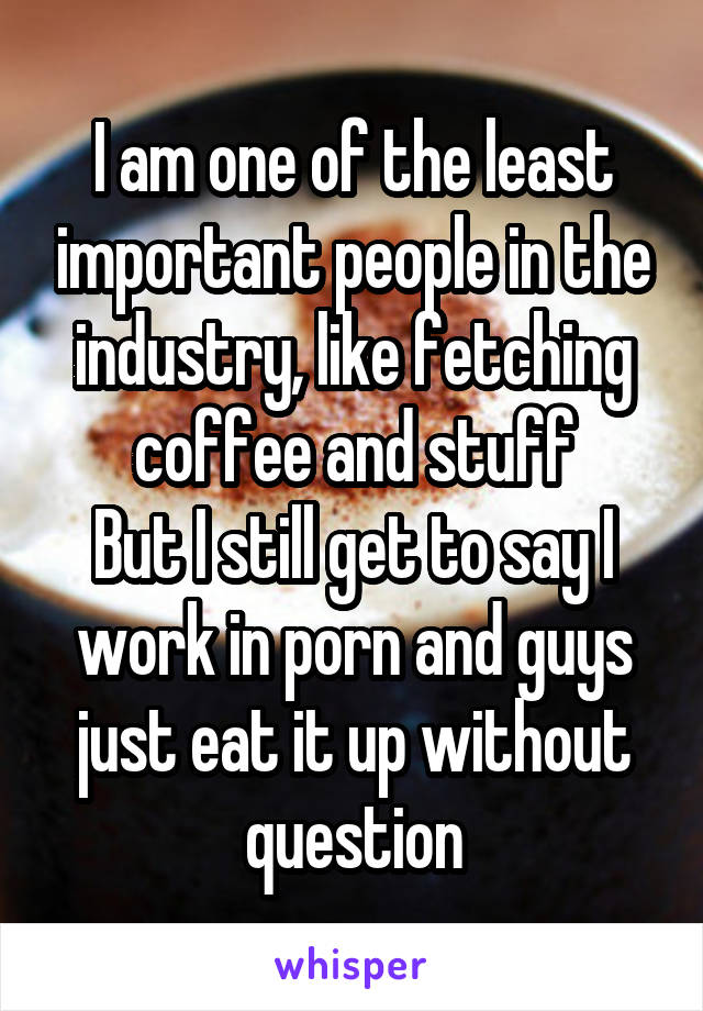 I am one of the least important people in the industry, like fetching coffee and stuff
But I still get to say I work in porn and guys just eat it up without question