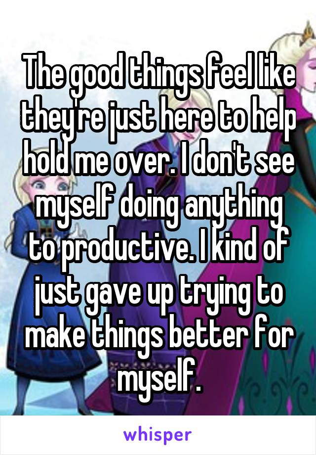 The good things feel like they're just here to help hold me over. I don't see myself doing anything to productive. I kind of just gave up trying to make things better for myself.