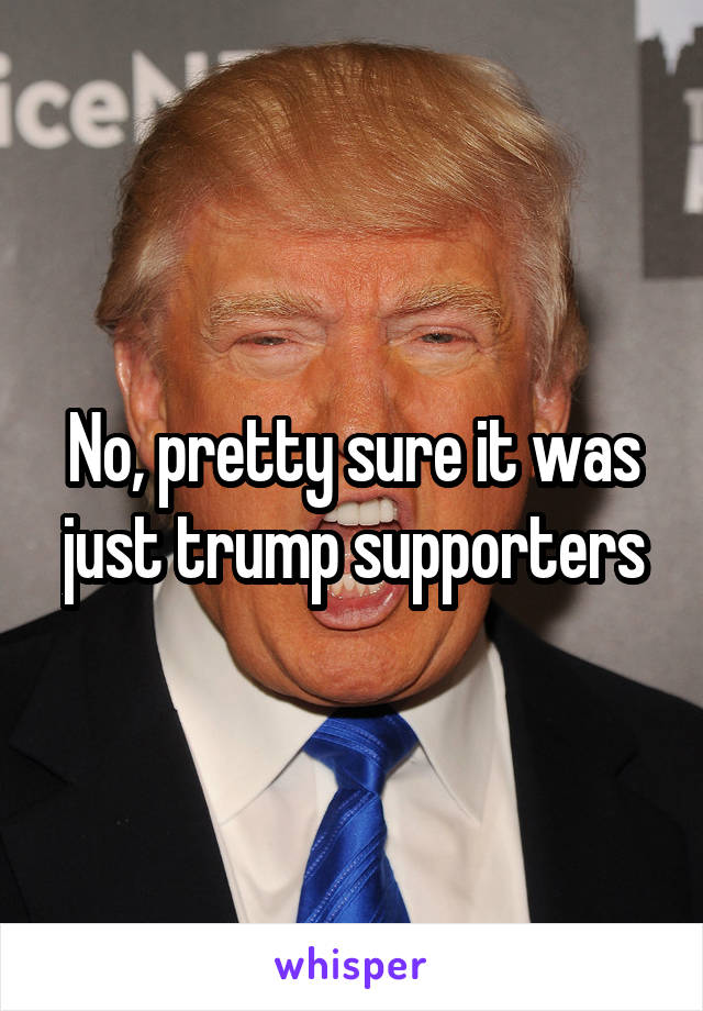 No, pretty sure it was just trump supporters