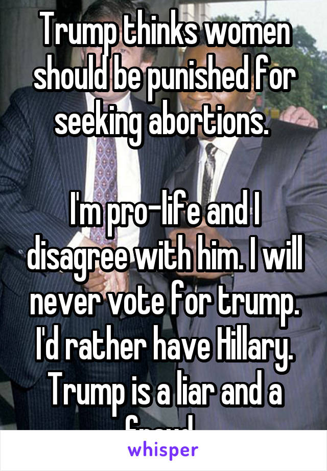 Trump thinks women should be punished for seeking abortions. 

I'm pro-life and I disagree with him. I will never vote for trump. I'd rather have Hillary. Trump is a liar and a fraud. 